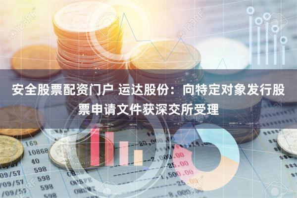 安全股票配资门户 运达股份：向特定对象发行股票申请文件获深交所受理