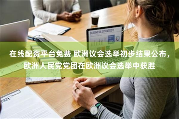 在线配资平台免费 欧洲议会选举初步结果公布，欧洲人民党党团在欧洲议会选举中获胜