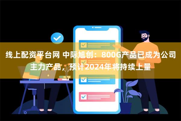 线上配资平台网 中际旭创：800G产品已成为公司主力产品，预计2024年将持续上量