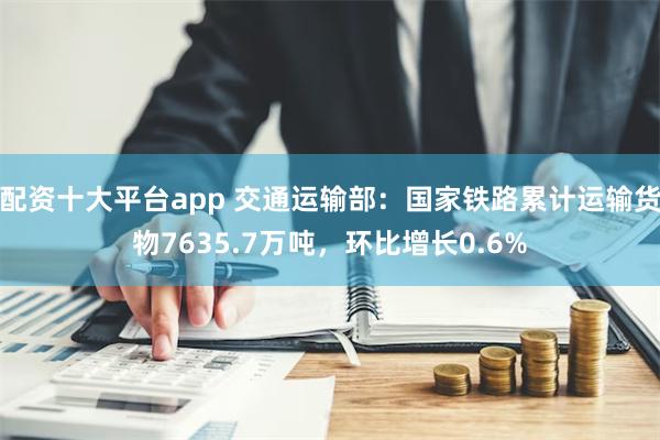 配资十大平台app 交通运输部：国家铁路累计运输货物7635.7万吨，环比增长0.6%