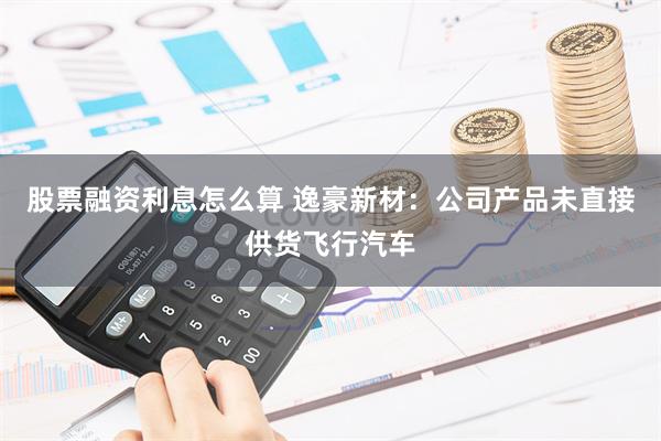 股票融资利息怎么算 逸豪新材：公司产品未直接供货飞行汽车