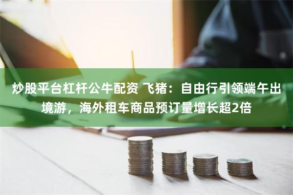 炒股平台杠杆公牛配资 飞猪：自由行引领端午出境游，海外租车商品预订量增长超2倍