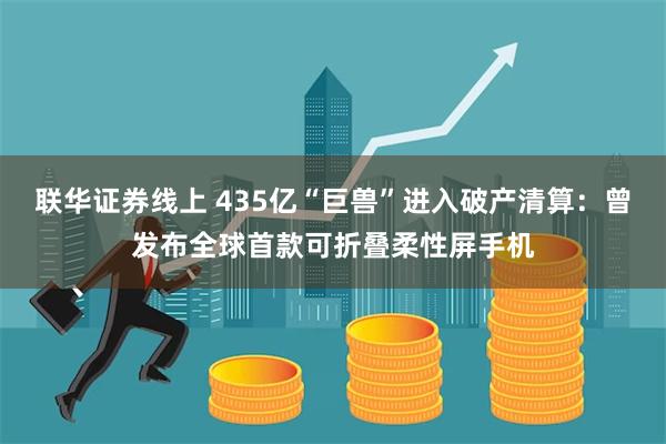 联华证券线上 435亿“巨兽”进入破产清算：曾发布全球首款可折叠柔性屏手机