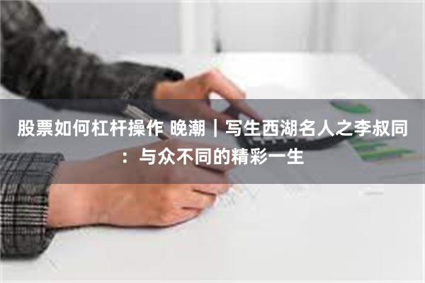 股票如何杠杆操作 晚潮｜写生西湖名人之李叔同：与众不同的精彩一生