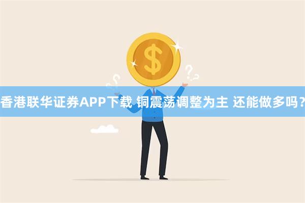 香港联华证券APP下载 铜震荡调整为主 还能做多吗？