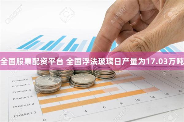 全国股票配资平台 全国浮法玻璃日产量为17.03万吨