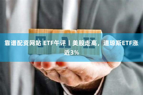 靠谱配资网站 ETF午评丨美股走高，道琼斯ETF涨近3%