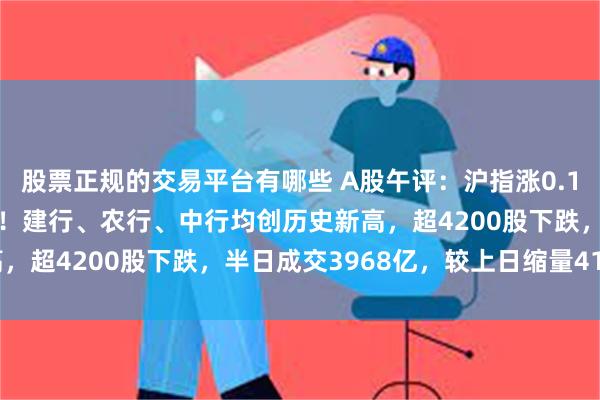 股票正规的交易平台有哪些 A股午评：沪指涨0.11%，影视、黄金股领涨！建行、农行、中行均创历史新高，超4200股下跌，半日成交3968亿，较上日缩量414亿