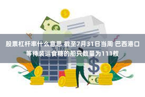 股票杠杆率什么意思 截至7月31日当周 巴西港口等待装运食糖的船只数量为111艘