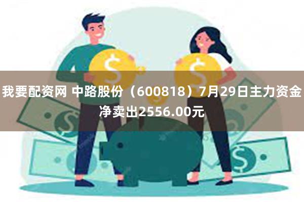 我要配资网 中路股份（600818）7月29日主力资金净卖出2556.00元