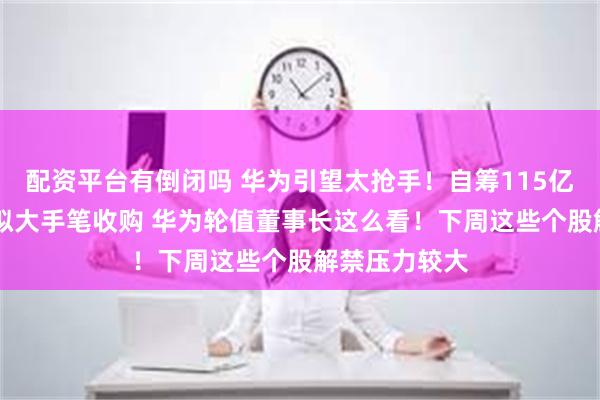 配资平台有倒闭吗 华为引望太抢手！自筹115亿现金 赛力斯拟大手笔收购 华为轮值董事长这么看！下周这些个股解禁压力较大