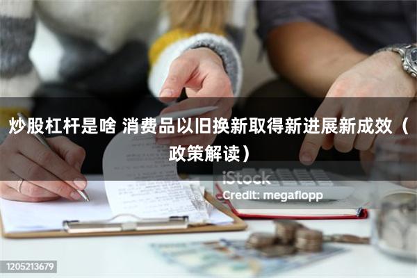 炒股杠杆是啥 消费品以旧换新取得新进展新成效（政策解读）