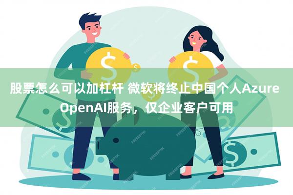 股票怎么可以加杠杆 微软将终止中国个人Azure OpenAI服务，仅企业客户可用