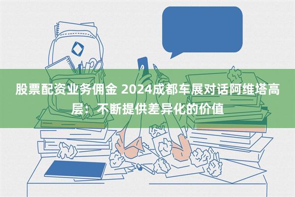 股票配资业务佣金 2024成都车展对话阿维塔高层：不断提供差异化的价值