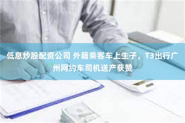 低息炒股配资公司 外籍乘客车上生子，T3出行广州网约车司机送产获赞