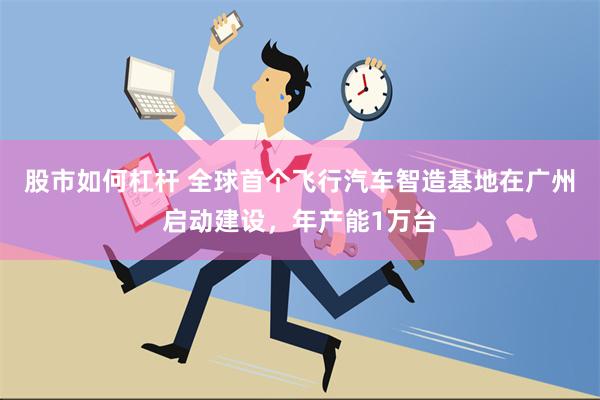 股市如何杠杆 全球首个飞行汽车智造基地在广州启动建设，年产能1万台