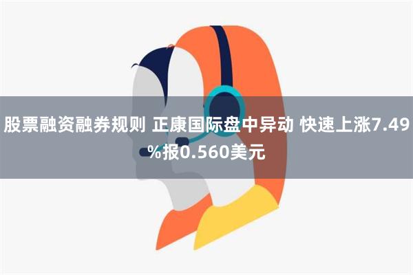 股票融资融券规则 正康国际盘中异动 快速上涨7.49%报0.560美元