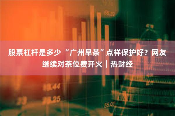 股票杠杆是多少 “广州早茶”点样保护好？网友继续对茶位费开火｜热财经