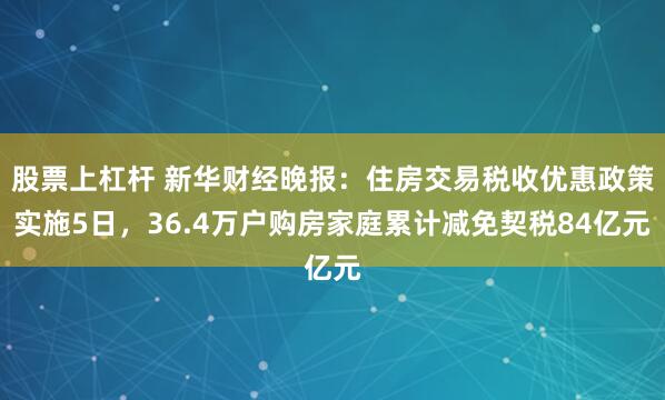 股票上杠杆 新华财经晚报：住房交易税收优惠政策实施5日，36.4万户购房家庭累计减免契税84亿元