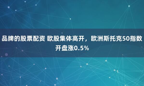 品牌的股票配资 欧股集体高开，欧洲斯托克50指数开盘涨0.5%