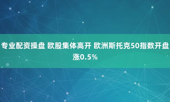 专业配资操盘 欧股集体高开 欧洲斯托克50指数开盘涨0.5%