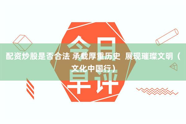 配资炒股是否合法 承载厚重历史  展现璀璨文明（文化中国行）