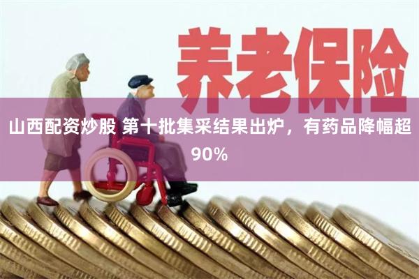 山西配资炒股 第十批集采结果出炉，有药品降幅超90%