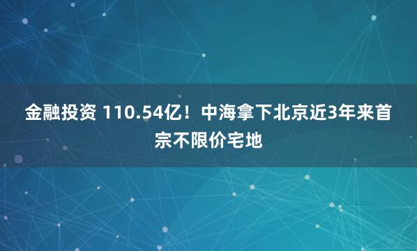 金融投资 110.54亿！中海拿下北京近3年来首宗不限价宅地