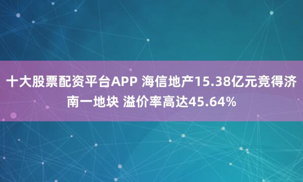 十大股票配资平台APP 海信地产15.38亿元竞得济南一地块 溢价率高达45.64%