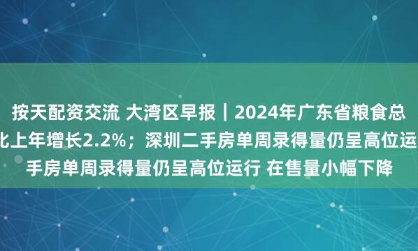 按天配资交流 大湾区早报｜2024年广东省粮食总产量1313.4万吨 比上年增长2.2%；深圳二手房单周录得量仍呈高位运行 在售量小幅下降