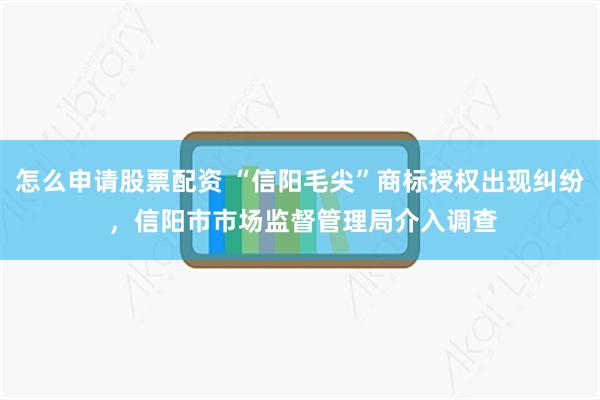 怎么申请股票配资 “信阳毛尖”商标授权出现纠纷 ，信阳市市场监督管理局介入调查