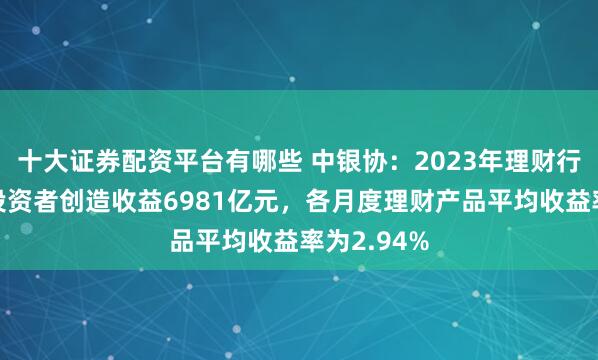 十大证券配资平台有哪些 中银协：2023年理财行业累计为投资者创造收益6981亿元，各月度理财产品平均收益率为2.94%