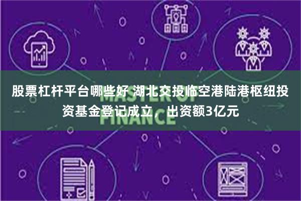 股票杠杆平台哪些好 湖北交投临空港陆港枢纽投资基金登记成立，出资额3亿元