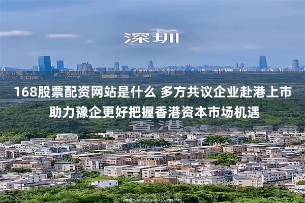 168股票配资网站是什么 多方共议企业赴港上市 助力豫企更好把握香港资本市场机遇