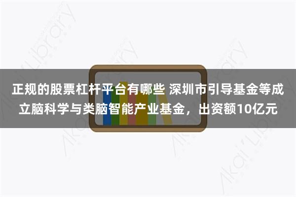 正规的股票杠杆平台有哪些 深圳市引导基金等成立脑科学与类脑智能产业基金，出资额10亿元