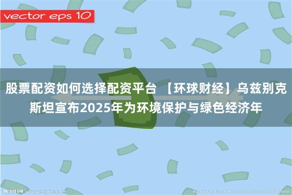 股票配资如何选择配资平台 【环球财经】乌兹别克斯坦宣布2025年为环境保护与绿色经济年