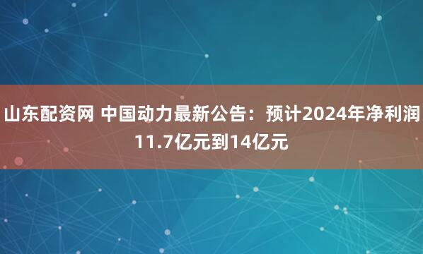 山东配资网 中国动力最新公告：预计2024年净利润11.7亿元到14亿元