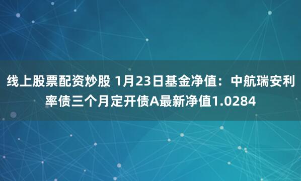 线上股票配资炒股 1月23日基金净值：中航瑞安利率债三个月定开债A最新净值1.0284