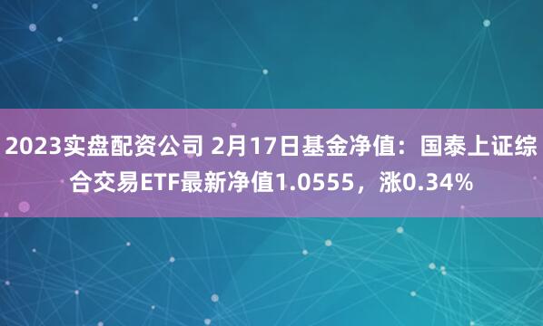 2023实盘配资公司 2月17日基金净值：国泰上证综合交易ETF最新净值1.0555，涨0.34%