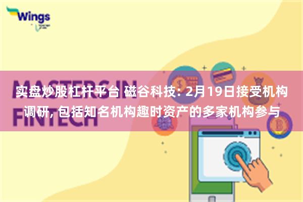 实盘炒股杠杆平台 磁谷科技: 2月19日接受机构调研, 包括知名机构趣时资产的多家机构参与