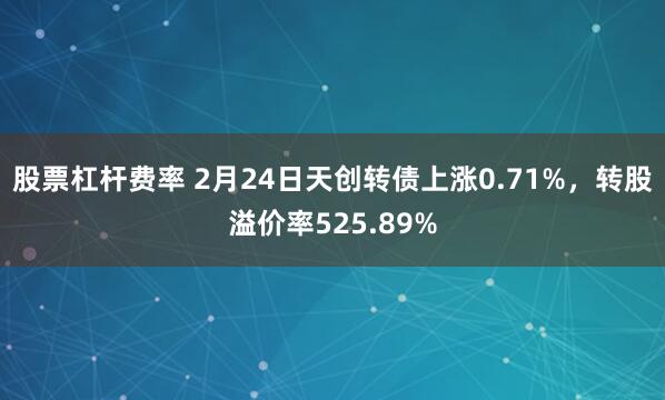 股票杠杆费率 2月24日天创转债上涨0.71%，转股溢价率525.89%