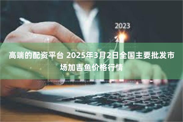 高端的配资平台 2025年3月2日全国主要批发市场加吉鱼价格行情