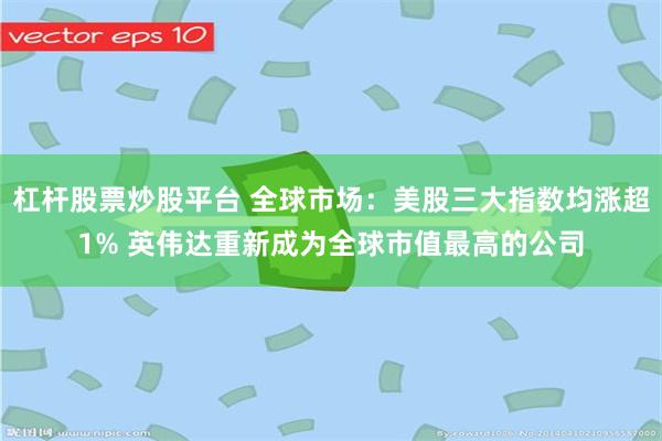 杠杆股票炒股平台 全球市场：美股三大指数均涨超1% 英伟达重新成为全球市值最高的公司