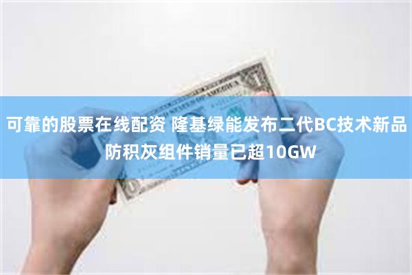 可靠的股票在线配资 隆基绿能发布二代BC技术新品  防积灰组件销量已超10GW