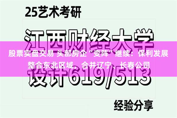 股票实盘交易 头部房企“变阵”继续：保利发展整合东北区域，合并辽宁、长春公司