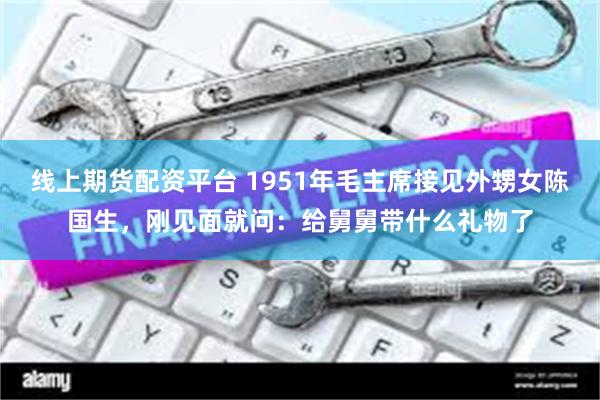 线上期货配资平台 1951年毛主席接见外甥女陈国生，刚见面就问：给舅舅带什么礼物了