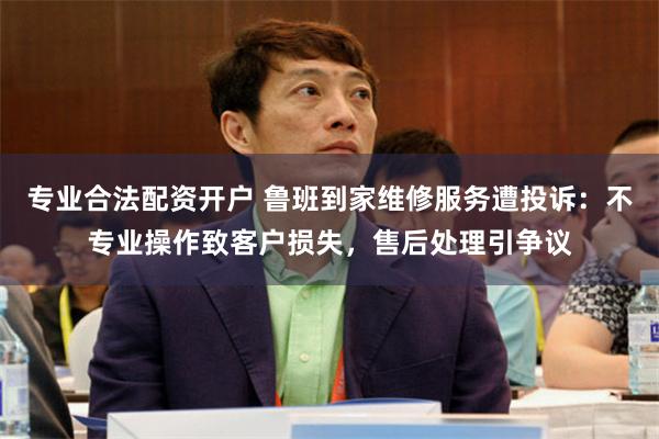 专业合法配资开户 鲁班到家维修服务遭投诉：不专业操作致客户损失，售后处理引争议